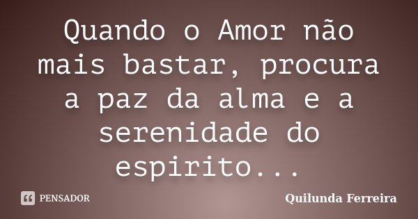 Quando o Amor não mais bastar, procura a paz da alma e a serenidade do espirito...... Frase de Quilunda Ferreira.