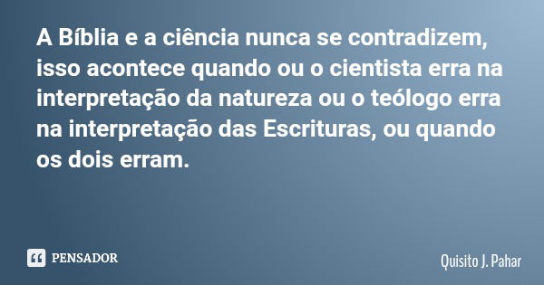 A Bíblia e a ciência nunca se contradizem, isso acontece quando ou o cientista erra na interpretação da natureza ou o teólogo erra na interpretação das Escritur... Frase de Quisito J. Pahar.