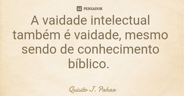 A vaidade intelectual também é vaidade, mesmo sendo de conhecimento bíblico.... Frase de Quisito J. Pahar.