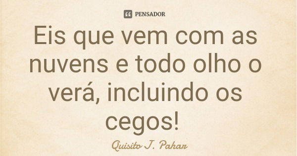 Eis que vem com as nuvens e todo olho o verá, incluindo os cegos!... Frase de Quisito J. Pahar.