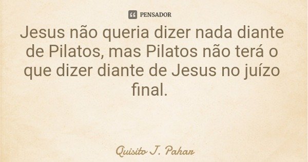 Jesus não queria dizer nada diante de Pilatos, mas Pilatos não terá o que dizer diante de Jesus no juízo final.... Frase de Quisito J. Pahar.