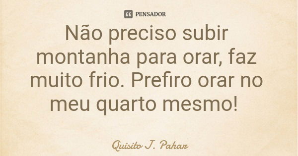 Não preciso subir montanha para orar, faz muito frio. Prefiro orar no meu quarto mesmo!... Frase de Quisito J. Pahar.