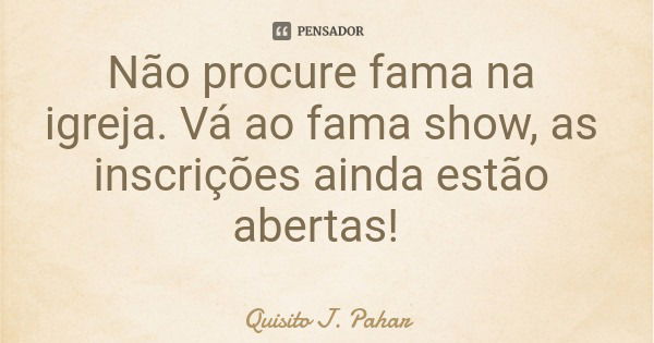 Não procure fama na igreja. Vá ao fama show, as inscrições ainda estão abertas!... Frase de Quisito J. Pahar.