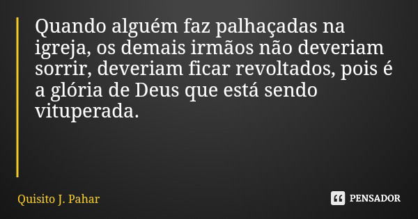Quando alguém faz palhaçadas na igreja, os demais irmãos não deveriam sorrir, deveriam ficar revoltados, pois é a glória de Deus que está sendo vituperada.... Frase de Quisito J. Pahar.