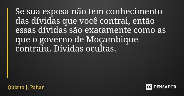 Se sua esposa não tem conhecimento das dívidas que você contrai, então essas dívidas são exatamente como as que o governo de Moçambique contraiu. Dívidas oculta... Frase de Quisito J. Pahar.