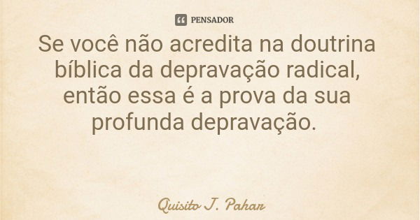 Se você não acredita na doutrina bíblica da depravação radical, então essa é a prova da sua profunda depravação.... Frase de Quisito J. Pahar.