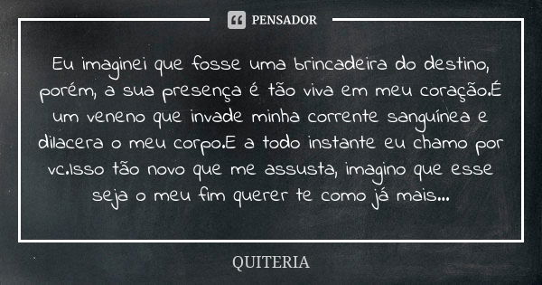 Eu imaginei que fosse uma brincadeira do destino, porém, a sua presença é tão viva em meu coração.É um veneno que invade minha corrente sanguínea e dilacera o m... Frase de QUITERIA.