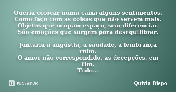 Queria colocar numa caixa alguns sentimentos. Como faço com as coisas que não servem mais. Objetos que ocupam espaço, sem diferenciar. São emoções que surgem pa... Frase de Quívia Bispo.