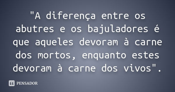 "A diferença entre os abutres e os bajuladores é que aqueles devoram à carne dos mortos, enquanto estes devoram à carne dos vivos".