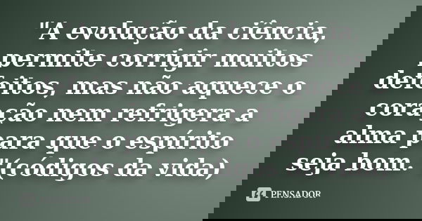 "A evolução da ciência, permite corrigir muitos defeitos, mas não aquece o coração nem refrigera a alma para que o espírito seja bom."(códigos da vida... Frase de Anônimo.