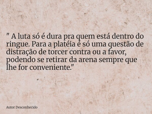 " A luta só é dura pra quem está dentro do ringue. Para a platéia é só uma questão de distração de torcer contra ou a favor, podendo se retirar da arena se... Frase de Autor Desconhecido.