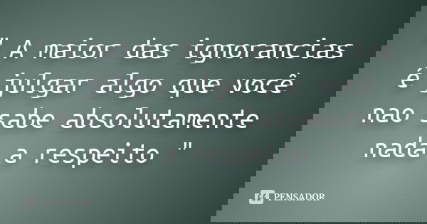 " A maior das ignorancias é julgar algo que você nao sabe absolutamente nada a respeito "