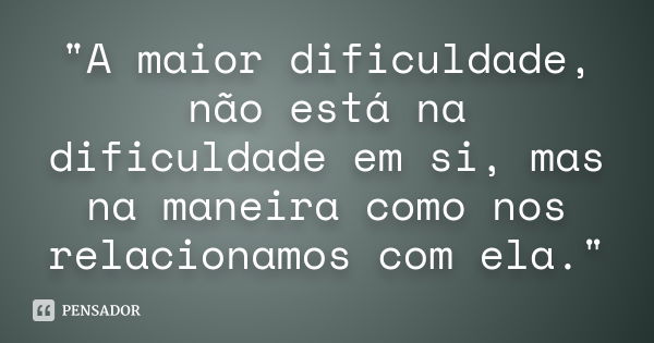 "A maior dificuldade, não está na dificuldade em si, mas na maneira como nos relacionamos com ela."