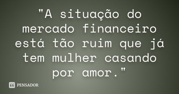 "A situação do mercado financeiro está tão ruim que já tem mulher casando por amor."