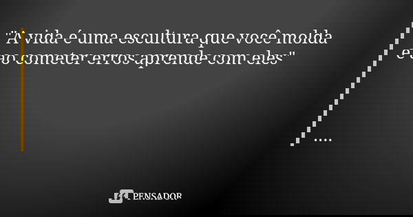 "A vida é uma escultura que você molda e ao cometer erros aprende com eles" ....