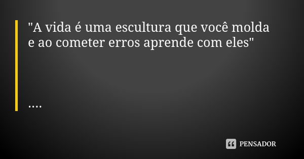 "A vida é uma escultura que você molda e ao cometer erros aprende com eles" ....