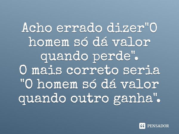 Acho errado dizer "O homem só dá valor quando perde". O mais correto seria "O homem só dá valor quando outro ganha".