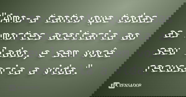 "Amo-a tanto que todas as mortes aceitaria ao seu lado, e sem você recusaria a vida."... Frase de anônimo.