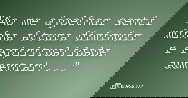 "Ao me ajoelhar senti minha altura diminuir e espiritualidade aumentar!..."