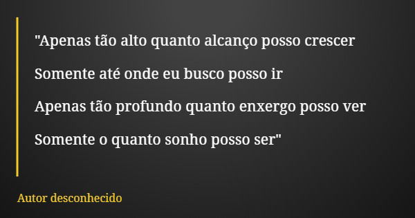 "Apenas tão alto quanto alcanço posso crescer Somente até onde eu busco posso ir Apenas tão profundo quanto enxergo posso ver Somente o quanto sonho posso ... Frase de Autor desconhecido.