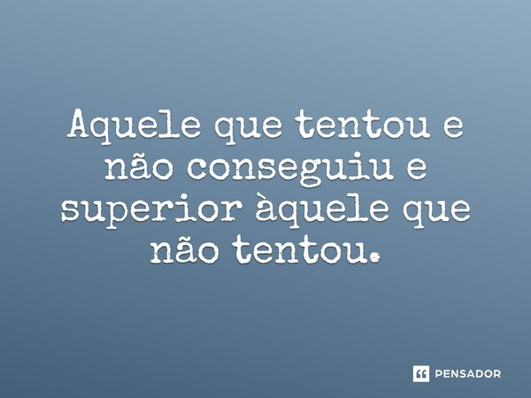 "Aquele que tentou e não conseguiu e superior aquele que não tentou"