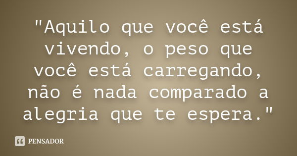 Aquilo que você está vivendo, o peso que você está carregando, não é nada comparado a alegria que te espera.