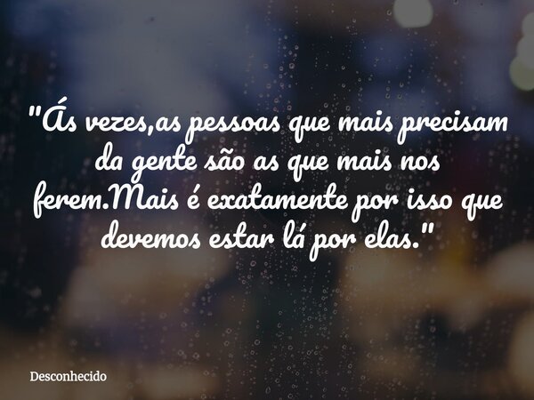 "Ás vezes,as pessoas que mais precisam da gente são as que mais nos ferem.Mais é exatamente por isso que devemos estar lá por elas."⁠