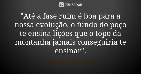 "Até a fase ruim é boa para a nossa evolução, o fundo do poço te ensina lições que o topo da montanha jamais conseguiria te ensinar".