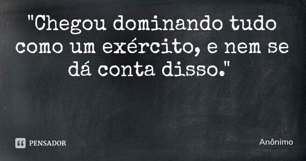 "Chegou dominando tudo como um exército, e nem se dá conta disso."... Frase de Anônimo.