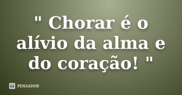 " Chorar é o alívio da alma e do coração! "