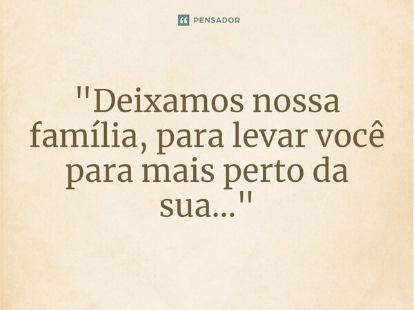 ⁠"Deixamos nossa família, para levar você para mais perto da sua..."