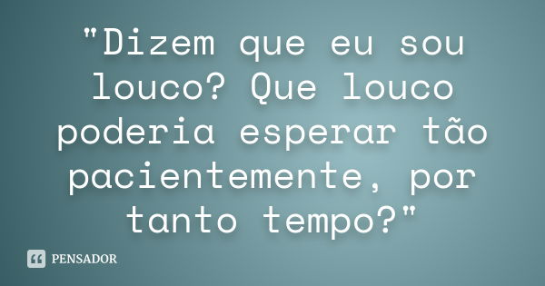 "Dizem que eu sou louco? Que louco poderia esperar tão pacientemente, por tanto tempo?"