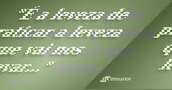 "É a leveza de praticar a leveza que vai nos levar..."... Frase de Anônimo.