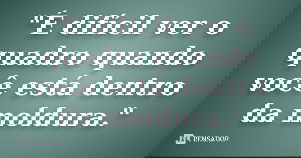 "É difícil ver o quadro quando você está dentro da moldura."... Frase de Anônimo.