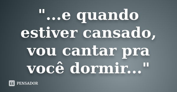 "...e quando estiver cansado, vou cantar pra você dormir..."