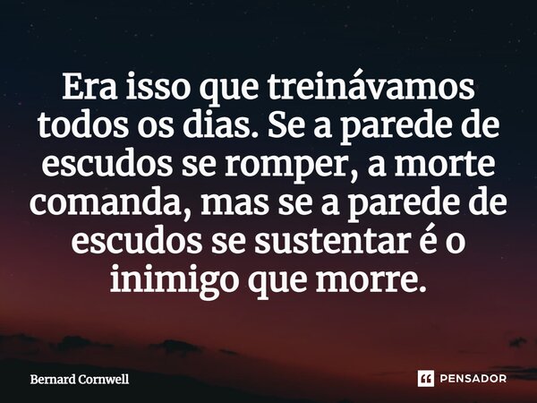 Era isso que treinávamos todos os dias. Se a parede de escudos se romper, a morte comanda, mas se a parede de escudos se sustentar é o inimigo que morre.... Frase de Bernard Cornwell.