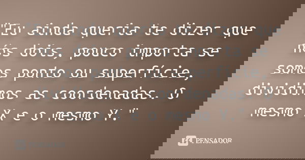 "Eu ainda queria te dizer que nós dois, pouco importa se somos ponto ou superfície, dividimos as coordenadas. O mesmo X e o mesmo Y."