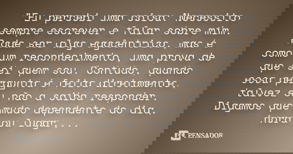 "Eu percebi uma coisa: Necessito sempre escrever e falar sobre mim. Pode ser algo egocêntrico, mas é como um reconhecimento, uma prova de que sei quem sou.... Frase de Autor desconhecido.