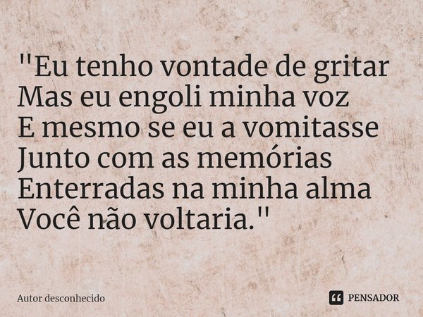 "⁠Eu tenho vontade de gritar
Mas eu engoli minha voz
E mesmo se eu a vomitasse
Junto com as memórias
Enterradas na minha alma
Você não voltaria."... Frase de Autor desconhecido.
