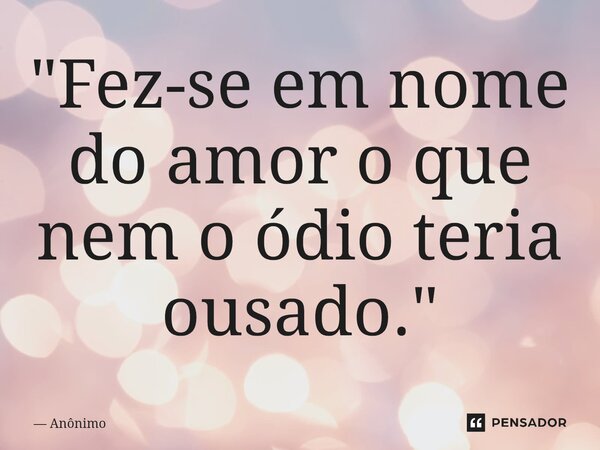 ⁠"Fez-se em nome do amor o que nem o ódio teria ousado."... Frase de Anônimo.