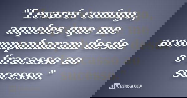 "Levarei comigo, aqueles que me acompanharam desde o fracasso ao sucesso."... Frase de Autor desconhecido.
