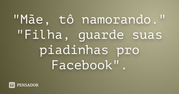 "Mãe, tô namorando." "Filha, guarde suas piadinhas pro Facebook".