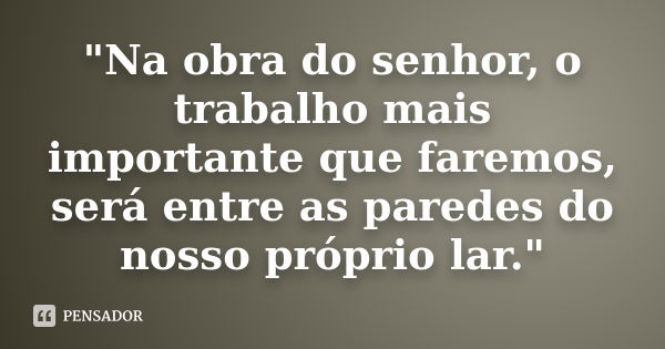 "Na obra do senhor, o trabalho mais importante que faremos, será entre as paredes do nosso próprio lar."... Frase de Desconheço.