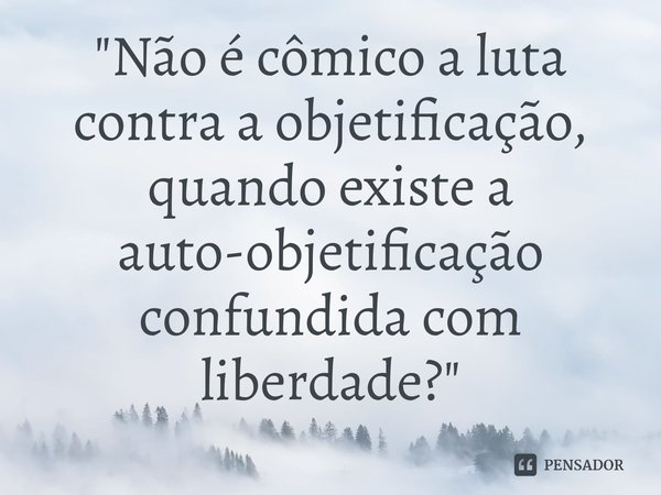 ⁠"Não é cômico a luta contra a objetificação, quando existe a auto-objetificação confundida com liberdade?"