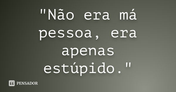 "Não era má pessoa, era apenas estúpido."... Frase de Anonimo.