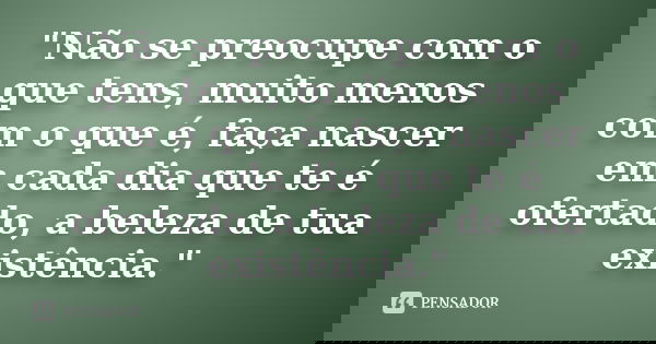 "Não se preocupe com o que tens, muito menos com o que é, faça nascer em cada dia que te é ofertado, a beleza de tua existência."... Frase de anônimo.