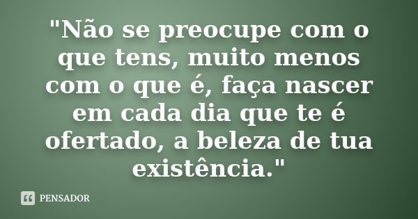 "Não se preocupe com o que tens, muito menos com o que é, faça nascer em cada dia que te é ofertado, a beleza de tua existência."... Frase de anônimo.