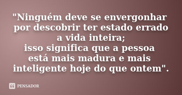 "Ninguém deve se envergonhar por descobrir ter estado errado a vida inteira; isso significa que a pessoa está mais madura e mais inteligente hoje do que on