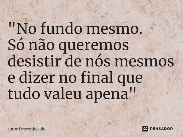 ⁠"No fundo mesmo. Só não queremos desistir de nós mesmos e dizer no final que tudo valeu apena"... Frase de Autor desconhecido.