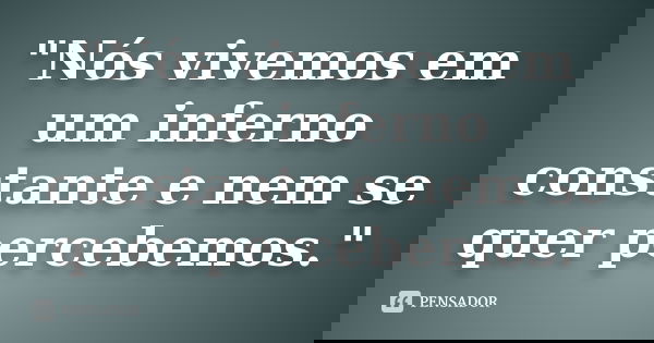 "Nós vivemos em um inferno constante e nem se quer percebemos."